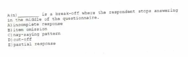 A(n)________ is a break-off where the respondent stops answering in the middle of the questionnaire.
A)incomplete response
B)item omission
C)nay-saying pattern
D)cut-off
E)partial response