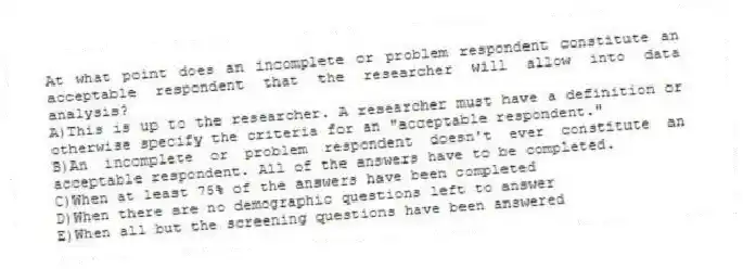 At what point does an incomplete or problem respondent constitute an acceptable respondent that the researcher will allow into data analysis?
A)This is up to the researcher. A researcher must have a definition or otherwise specify the criteria for an "acceptable respondent."
B)An incomplete or problem respondent doesn't ever constitute an acceptable respondent. All of the answers have to be completed.
C)When at least 75% of the answers have been completed
D)When there are no demographic questions left to answer
E)When all but the screening questions have been answered