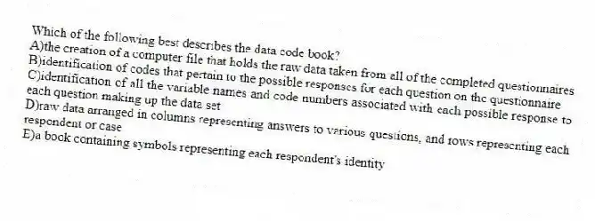 Which of the following best describes the data code book?
A)the creation of a computer file that holds the raw data taken from all of the completed questionnaires
B)identification of codes that pertain to the possible responses for each question on the questionnaire
C)identification of all the variable names and code numbers associated with each possible response to each question making up the data set
D)raw data arranged in columns representing answers to various questions, and rows representing each respondent or case
E)a book containing symbols representing each respondent's identity
