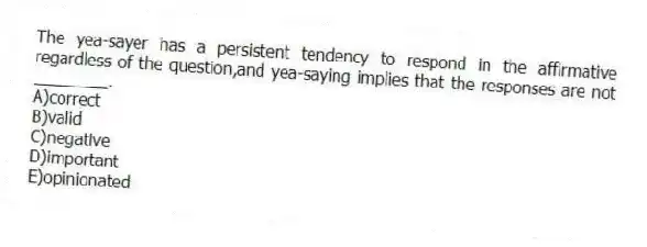 The yea-sayer has a persistent tendency to respond in the affirmative regardless of the question,and yea-saying implies that the responses are not ________.
A)correct
B)valid
C)negative
D)important
E)opinionated