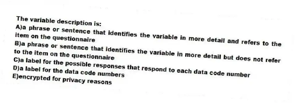 The variable description is:
A)a phrase or sentence that identifies the variable in more detail and refers to the item on the questionnaire
B)a phrase or sentence that identifies the variable in more detail but does not refer to the item on the questionnaire
C)a label for the possible responses that respond to each data code number
D)a label for the data code numbers
E)encrypted for privacy reasons