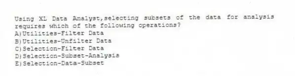 Using XL Data Analyst,selecting subsets of the data for analysis requires which of the following operations?
A)Utilities-Filter Data
B)Utilities-Unfilter Data
C)Selection-Filter Data
D)Selection-Subset-Analysis
E)Selection-Data-Subset
