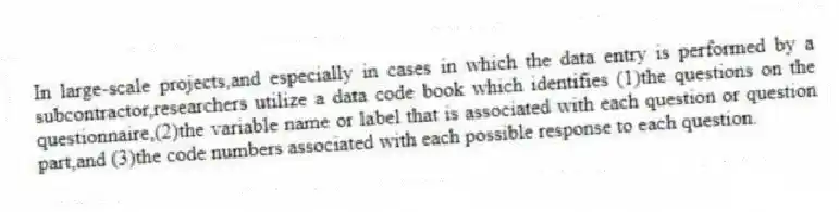 In large-scale projects,and especially in cases in which the data entry is performed by a subcontractor,researchers utilize a data code book which identifies (1)the questions on the questionnaire,(2)the variable name or label that is associated with each question or question part,and (3)the code numbers associated with each possible response to each question.