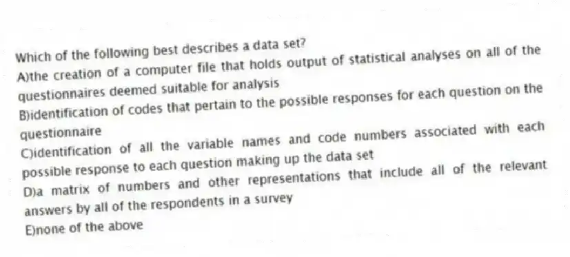Which of the following best describes a data set?
A)the creation of a computer file that holds output of statistical analyses on all of the questionnaires deemed suitable for analysis
B)identification of codes that pertain to the possible responses for each question on the questionnaire
C)identification of all the variable names and code numbers associated with each possible response to each question making up the data set
D)a matrix of numbers and other representations that include all of the relevant answers by all of the respondents in a survey
E)none of the above