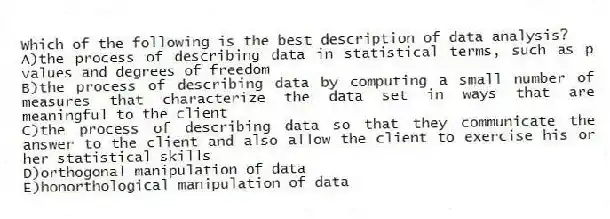 Which of the following is the best description of data analysis?
A)the process of describing data in statistical terms, such as p values and degrees of freedom
B)the process of describing data by computing a small number of measures that characterize the data set in ways that are meaningful to the client
C)the process of describing data so that they communicate the answer to the client and also allow the client to exercise his or her statistical skills
D)orthogonal manipulation of data
E)honorthological manipulation of data