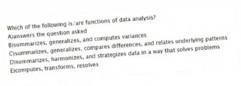 Which of the following is/are functions of data analysis?
A)answers the question asked
B)summarizes, generalizes, and computes variances
C)summarizes, generalizes, compares differences, and relates underlying patterns
D)summarizes, harmonizes, and strategizes data in a way that solves problems
E)computes, transforms, resolves