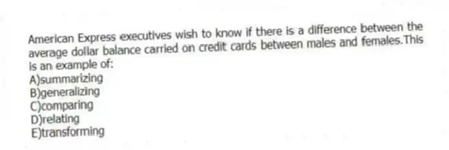 American Express executives wish to know if there is a difference between the average dollar balance carried on credit cards between males and females.This is an example of:
A)summarizing
B)generalizing
C)comparing
D)relating
E)transforming