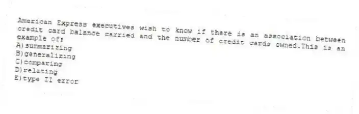 American Express executives wish to know if there is an association between credit card balance carried and the number of credit cards owned.This is an example of:
A)summarizing
B)generalizing
C)comparing
D)relating
E)type II error