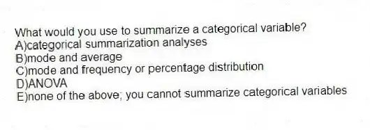 What would you use to summarize a categorical variable?
A)categorical summarization analyses
B)mode and average
C)mode and frequency or percentage distribution
D)ANOVA
E)none of the above; you cannot summarize categorical variables