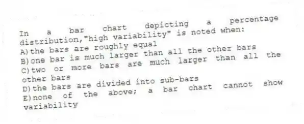 In a bar chart depicting a percentage distribution,"high variability" is noted when:
A)the bars are roughly equal
B)one bar is much larger than all the other bars
C)two or more bars are much larger than all the other bars
D)the bars are divided into sub-bars
E)none of the above; a bar chart cannot show variability