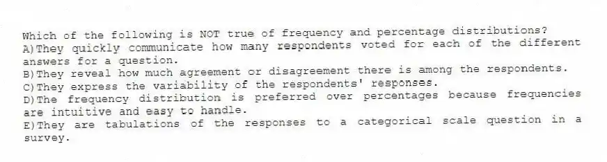 Which of the following is NOT true of frequency and percentage distributions?
A)They quickly communicate how many respondents voted for each of the different answers for a question.
B)They reveal how much agreement or disagreement there is among the respondents.
C)They express the variability of the respondents' responses.
D)The frequency distribution is preferred over percentages because frequencies are intuitive and easy to handle.
E)They are tabulations of the responses to a categorical scale question in a survey.
