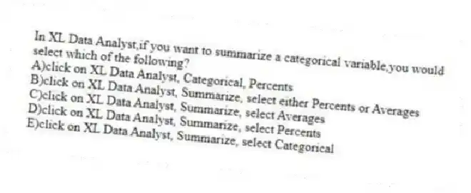 In XL Data Analyst,if you want to summarize a categorical variable,you would select which of the following?
A)click on XL Data Analyst, Categorical, Percents
B)click on XL Data Analyst, Summarize, select either Percents or Averages
C)click on XL Data Analyst, Summarize, select Averages
D)click on XL Data Analyst, Summarize, select Percents
E)click on XL Data Analyst, Summarize, select Categorical