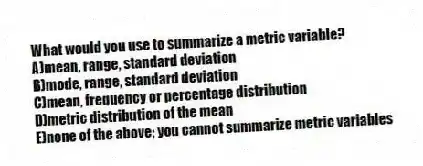 What would you use to summarize a metric variable?
A)mean, range, standard deviation
B)mode, range, standard deviation
C)mean, frequency or percentage distribution
D)metric distribution of the mean
E)none of the above; you cannot summarize metric variables