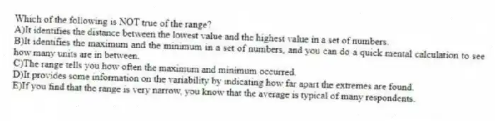 Which of the following is NOT true of the range?
A)It identifies the distance between the lowest value and the highest value in a set of numbers.
B)It identifies the maximum and the minimum in a set of numbers, and you can do a quick mental calculation to see how many units are in between.
C)The range tells you how often the maximum and minimum occurred.
D)It provides some information on the variability by indicating how far apart the extremes are found.
E)If you find that the range is very narrow, you know that the average is typical of many respondents.