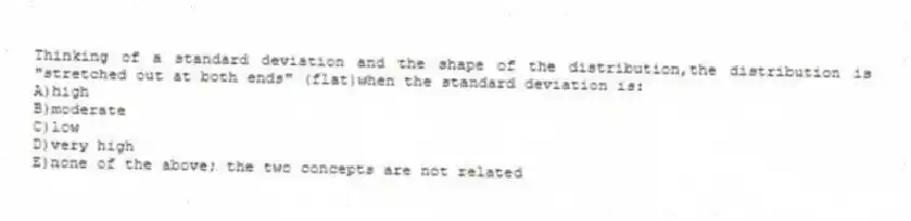 Thinking of a standard deviation and the shape of the distribution,the distribution is "stretched out at both ends" (flat)when the standard deviation is:
A)high
B)moderate
C)low
D)very high
E)none of the above; the two concepts are not related