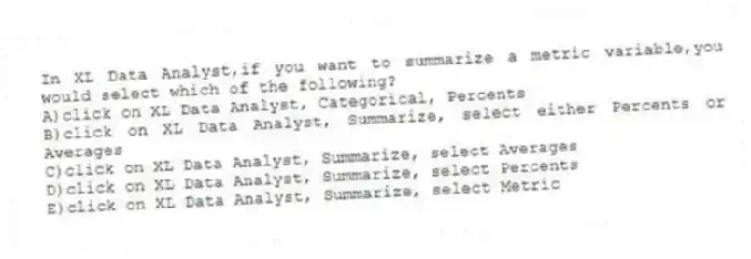 In XL Data Analyst,if you want to summarize a metric variable,you would select which of the following?
A)click on XL Data Analyst, Categorical, Percents
B)click on XL Data Analyst, Summarize, select either Percents or Averages
C)click on XL Data Analyst, Summarize, select Averages
D)click on XL Data Analyst, Summarize, select Percents
E)click on XL Data Analyst, Summarize, select Metric
