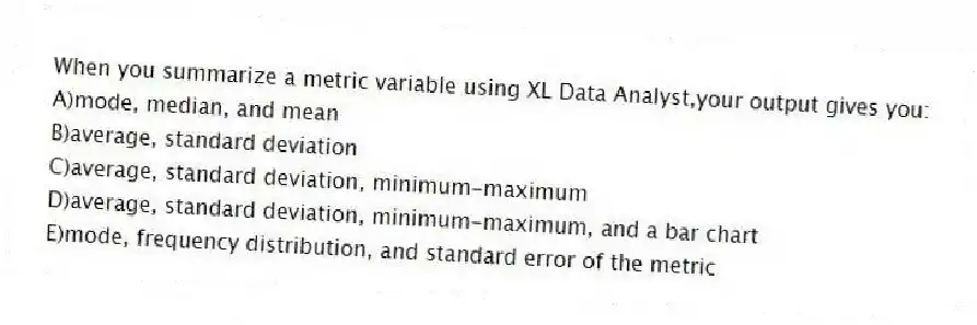 When you summarize a metric variable using XL Data Analyst,your output gives you:
A)mode, median, and mean
B)average, standard deviation
C)average, standard deviation, minimum-maximum
D)average, standard deviation, minimum-maximum, and a bar chart
E)mode, frequency distribution, and standard error of the metric
