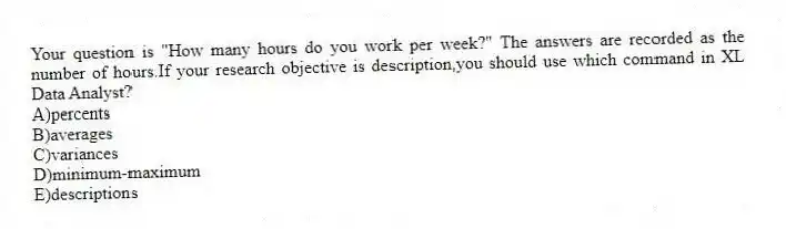 Your question is "How many hours do you work per week?" The answers are recorded as the number of hours.If your research objective is description,you should use which command in XL Data Analyst?
A)percents
B)averages
C)variances
D)minimum-maximum
E)descriptions