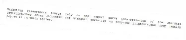 Marketing researchers always rely on the normal curve interpretation of the standard deviation,they often encounter the standard deviation on computer printouts,and they usually report it in their tables.