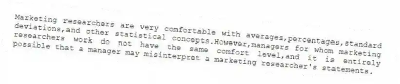Marketing researchers are very comfortable with averages,percentages,standard deviations,and other statistical concepts.However,managers for whom marketing researchers work do not have the same comfort level,and it is entirely possible that a manager may misinterpret a marketing researcher's statements.