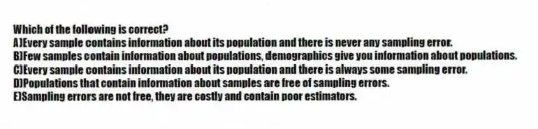 Which of the following is correct?
A)Every sample contains information about its population and there is never any sampling error.
B)Few samples contain information about populations, demographics give you information about populations.
C)Every sample contains information about its population and there is always some sampling error.
D)Populations that contain information about samples are free of sampling errors.
E)Sampling errors are not free, they are costly and contain poor estimators.