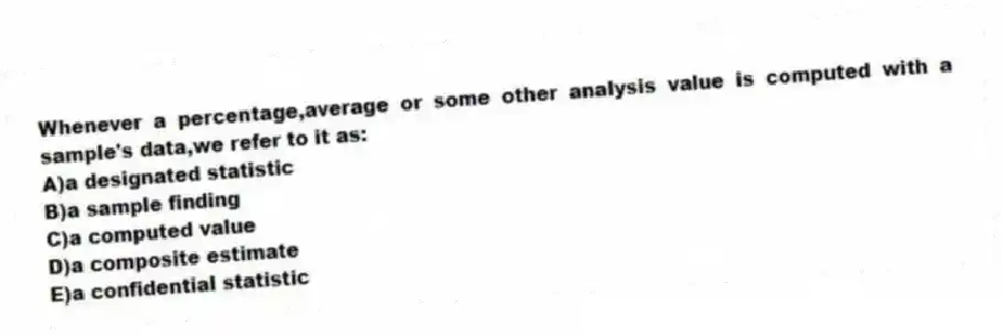 Whenever a percentage,average or some other analysis value is computed with a sample's data,we refer to it as:
A)a designated statistic
B)a sample finding
C)a computed value
D)a composite estimate
E)a confidential statistic