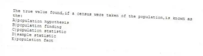 The true value found,if a census were taken of the population,is known as the:
A)population hypothesis
B)population finding
C)population statistic
D)sample statistic
E)population fact
