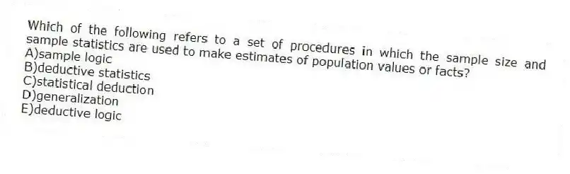 Which of the following refers to a set of procedures in which the sample size and sample statistics are used to make estimates of population values or facts?
A)sample logic
B)deductive statistics
C)statistical deduction
D)generalization
E)deductive logic