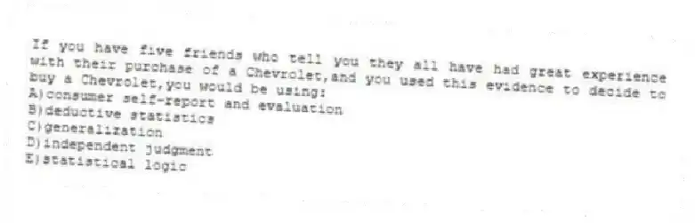 If you have five friends who tell you they all have had great experience with their purchase of a Chevrolet,and you used this evidence to decide to buy a Chevrolet,you would be using:
A)consumer self-report and evaluation
B)deductive statistics
C)generalization
D)independent judgment
E)statistical logic