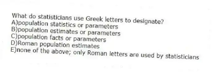 What do statisticians use Greek letters to designate?
A)population statistics or parameters
B)population estimates or parameters
C)population facts or parameters
D)Roman population estimates
E)none of the above; only Roman letters are used by statisticians