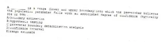 A ________ is a range (lower and upper boundary)into which the researcher believes the population parameter falls with an associated degree of confidence (typically 95% or 99%).
A)boundary estimation
B)hypothesis testing
C)parameter boundary determination analysis
D)confidence interval
E)range estimate