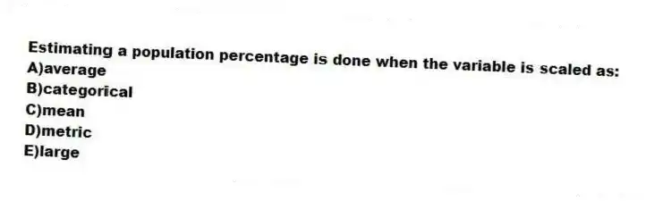 Estimating a population percentage is done when the variable is scaled as:
A)average
B)categorical
C)mean
D)metric
E)large
