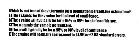Which is not true of the zα,formula for a population percentage estimation?
A)The z stands for the z value for the level of confidence.
B)The z value will typically be for a 95% or 99% level of confidence.
C)The a equals the sample percentage.
D)The a will typically be for a 95% or 99% level of confidence.
E)The z value will normally correspond to ±1.96 or ±2.58 standard errors.