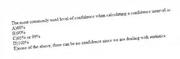 The most commonly used level of confidence when calculating a confidence interval is:
A)68%
B)90%
C)95% or 99%
D)100%
E)none of the above; there can be no confidence since we are dealing with statistics