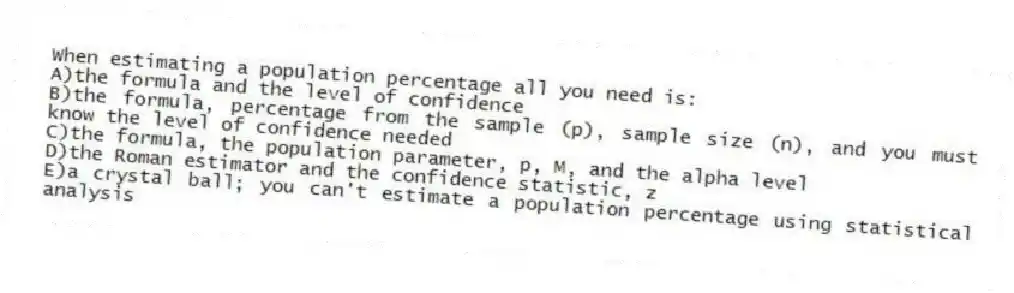When estimating a population percentage all you need is:
A)the formula and the level of confidence
B)the formula, percentage from the sample (p), sample size (n), and you must know the level of confidence needed
C)the formula, the population parameter, p, M, and the alpha level
D)the Roman estimator and the confidence statistic, z
E)a crystal ball; you can't estimate a population percentage using statistical analysis