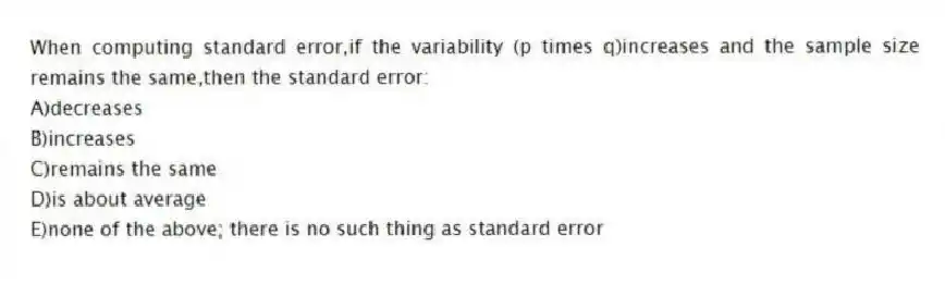 When computing standard error,if the variability (p times q)increases and the sample size remains the same,then the standard error:
A)decreases
B)increases
C)remains the same
D)is about average
E)none of the above; there is no such thing as standard error