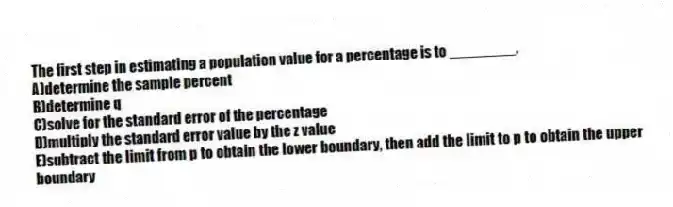 The first step in estimating a population value for a percentage is to ________.
A)determine the sample percent
B)determine q
C)solve for the standard error of the percentage
D)multiply the standard error value by the z value
E)subtract the limit from p to obtain the lower boundary, then add the limit to p to obtain the upper boundary