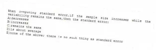 When computing standard error,if the sample size increases while the variability remains the same,then the standard error:
A)decreases
B)increases
C)remains the same
D)is about average
E)none of the above; there is no such thing as standard error