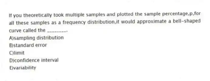 If you theoretically took multiple samples and plotted the sample percentage,p,for all these samples as a frequency distribution,it would approximate a bell-shaped curve called the ________.
A)sampling distribution
B)standard error
C)limit
D)confidence interval
E)variability