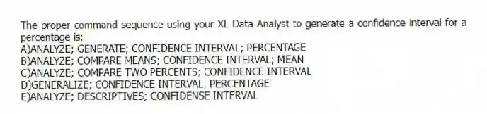 The proper command sequence using your XL Data Analyst to generate a confidence interval for a percentage is:
A)ANALYZE; GENERATE; CONFIDENCE INTERVAL; PERCENTAGE
B)ANALYZE; COMPARE MEANS; CONFIDENCE INTERVAL; MEAN
C)ANALYZE; COMPARE TWO PERCENTS; CONFIDENCE INTERVAL
D)GENERALIZE; CONFIDENCE INTERVAL; PERCENTAGE
E)ANALYZE; DESCRIPTIVES; CONFIDENSE INTERVAL
