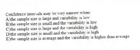 Confidence intervals may be very narrow when:
A)the sample size is large and variability is low
B)the sample size is small and the variability is low
C)the sample size is large and the variability is high
D)the sample size is small and the variability is high
E)the sample size is average and the variability is higher than average