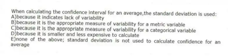 When calculating the confidence interval for an average,the standard deviation is used:
A)because it indicates lack of variability
B)because it is the appropriate measure of variability for a metric variable
C)because it is the appropriate measure of variability for a categorical variable
D)because it is smaller and less expensive to calculate
E)none of the above; standard deviation is not used to calculate confidence for an average