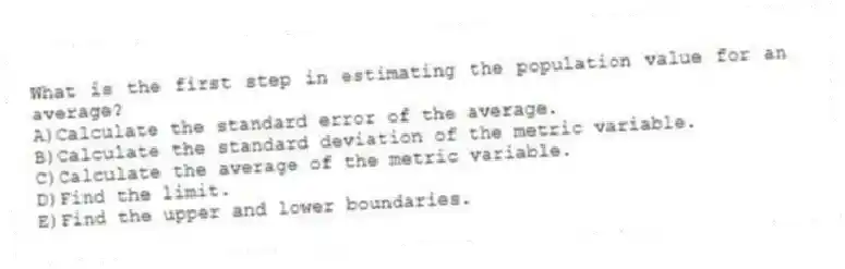 What is the first step in estimating the population value for an average?
A)Calculate the standard error of the average.
B)Calculate the standard deviation of the metric variable.
C)Calculate the average of the metric variable.
D)Find the limit.
E)Find the upper and lower boundaries.