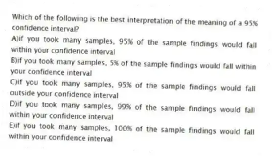 Which of the following is the best interpretation of the meaning of a 95% confidence interval?
A)if you took many samples, 95% of the sample findings would fall within your confidence interval
B)if you took many samples, 5% of the sample findings would fall within your confidence interval
C)if you took many samples, 95% of the sample findings would fall outside your confidence interval
D)if you took many samples, 99% of the sample findings would fall within your confidence interval
E)if you took many samples, 100% of the sample findings would fall within your confidence interval