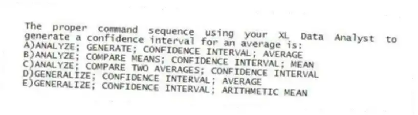The proper command sequence using your XL Data Analyst to generate a confidence interval for an average is:
A)ANALYZE; GENERATE; CONFIDENCE INTERVAL; AVERAGE
B)ANALYZE; COMPARE MEANS; CONFIDENCE INTERVAL; MEAN
C)ANALYZE; COMPARE TWO AVERAGES; CONFIDENCE INTERVAL
D)GENERALIZE; CONFIDENCE INTERVAL; AVERAGE
E)GENERALIZE; CONFIDENCE INTERVAL; ARITHMETIC MEAN
