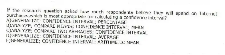 If the research question asked how much respondents believe they will spend on Internet purchases,which is most appropriate for calculating a confidence interval?
A)GENERALIZE; CONFIDENCE INTERVAL; PERCENTAGE
B)ANALYZE; COMPARE MEANS; CONFIDENCE INTERVAL; MEAN
C)ANALYZE; COMPARE TWO AVERAGES; CONFIDENCE INTERVAL
D)GENERALIZE; CONFIDENCE INTERVAL; AVERAGE
E)GENERALIZE; CONFIDENCE INTERVAL; ARITHMETIC MEAN