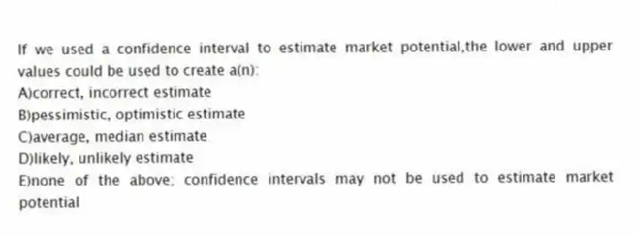 If we used a confidence interval to estimate market potential,the lower and upper values could be used to create a(n):
A)correct, incorrect estimate
B)pessimistic, optimistic estimate
C)average, median estimate
D)likely, unlikely estimate
E)none of the above; confidence intervals may not be used to estimate market potential