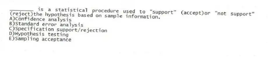 ________ is a statistical procedure used to "support" (accept)or "not support" (reject)the hypothesis based on sample information.
A)Confidence analysis
B)Standard error analysis
C)Specification support/rejection
D)Hypothesis testing
E)Sampling acceptance