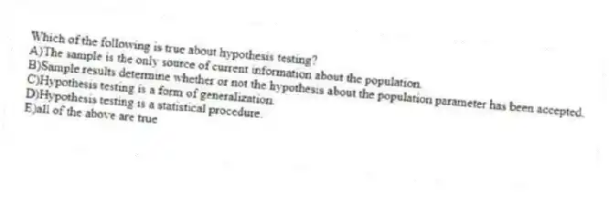 Which of the following is true about hypothesis testing?
A)The sample is the only source of current information about the population.
B)Sample results determine whether or not the hypothesis about the population parameter has been accepted.
C)Hypothesis testing is a form of generalization.
D)Hypothesis testing is a statistical procedure.
E)all of the above are true