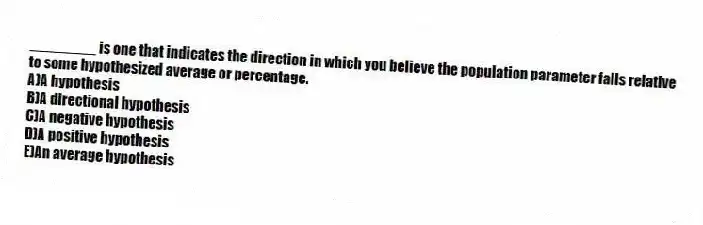 ________ is one that indicates the direction in which you believe the population parameter falls relative to some hypothesized average or percentage.
A)A hypothesis
B)A directional hypothesis
C)A negative hypothesis
D)A positive hypothesis
E)An average hypothesis